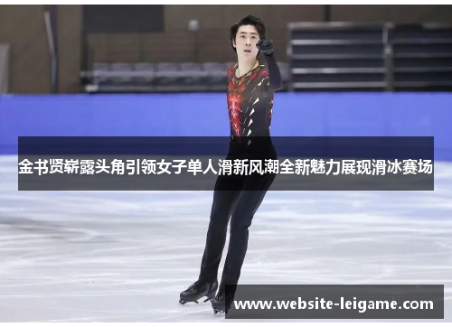 金书贤崭露头角引领女子单人滑新风潮全新魅力展现滑冰赛场 金书贤崭露头角引领女子单人滑新风潮全新魅力展现滑冰赛场