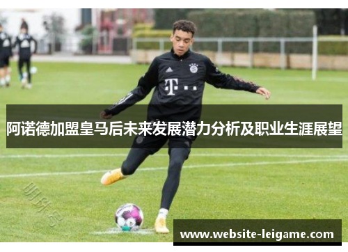 阿诺德加盟皇马后未来发展潜力分析及职业生涯展望 阿诺德加盟皇马后未来发展潜力分析及职业生涯展望