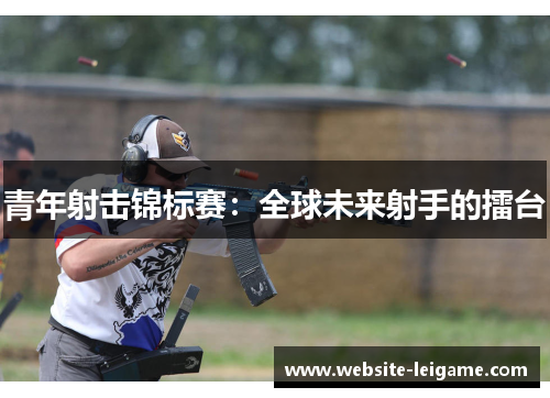 青年射击锦标赛:全球未来射手的擂台 青年射击锦标赛:全球未来射手的擂台