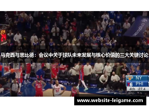 马克西与恩比德：会议中关于球队未来发展与核心价值的三大关键讨论
