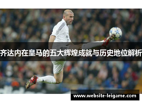 齐达内在皇马的五大辉煌成就与历史地位解析 齐达内在皇马的五大辉煌成就与历史地位解析